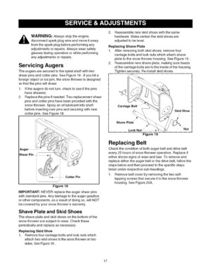 Page 17  
_ARNING:Alwaysstoptheengine, 
disconnectsparkplugwireandmoveitaway 
fromthesparkplugbeforeperformingany 
adjustmentsorrepairs.Alwayswearsafety 
glassesduringoperationorwhileperforming 
anyadjustmentsorrepairs. 
ServicingAugers 
Theaugersaresecuredtothespiralshaftwithtwo 
shearpinsandcotterpins.SeeFigure18.Ifyouhita 
foreignobjectoricejam,thesnowthrowerisdesigned 
sothatthepinswillshear. 
1.Iftheaugersdonotturn,checktoseeifthepins 
havesheared. 
2.Replacethepinsifneeded.Tworeplacementshear...