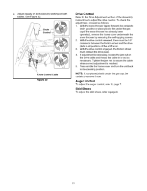 Page 21  
2.Adjustequallyonbothsidesbyworkingonboth 
cables.SeeFigure30. 
ChuteControlCable 
Figure30 DriveControl 
RefertotheFinalAdjustmentsectionoftheAssembly 
instructionstoadjustthedrivecontrol.Tocheckthe 
adjustment,proceedasfollows: 
1.Withthesnowthrowertippedforward(becertainto 
draingasolineorplaceplasticfilmunderthegas 
capifthesnowthrowerhasalreadybeen 
operated),removetheframecoverunderneaththe 
snowthrowerbyremovingtheself-tappingscrews. 
2.Withthedrivecontrolreleased,theremustbe1/8...