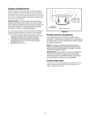 Page 42  
Zapataantideslizante 
Ubiquelaplacaderaspadoylaszapatasantideslizantesen 
Figura7lap&gina43.Esposibleajustarelespacioexistente 
entreestaplacaderaspadoyelsuelo.Sideseaquitarnieveal 
rasdelsuelo,coloquelaszapatasantideslizantesenlaposici6n 
baja.Uselasposicionesmediaoaltacuandolasuperficieque 
desealimpiarseadespareja. 
PRECAUCION:Noserecomiendaqueopereesta 
maquinaquitanievesobregravas,yaqueesposible 
quelamaquinaquitanievetomelasgravassueltasyla 
barrenalasexpulse,Iocualpodrfacausarlesiones...