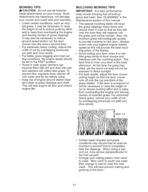 Page 11  
MOWINGTIPS 
&CAUTION:Donotusede-thatcher 
bladeattachmentsonyourmower.Such 
attachmentsarehazardous,willdamage 
yourmowerandcouldvoidyourwarranty. 
•Undercertainconditions,suchasvery 
tallgrass,itmaybenecessarytoraise 
theheightofcuttoreducepushingeffort 
andtokeepfromoverloadingtheengine 
andleavingclumpsofgrassclippings. 
Itmayalsobenecessarytoreduce 
groundspeedand/orrunthelawn 
mowerovertheareaasecondtime. 
•Forextremelyheavycutting,reducethe 
widthofcutbyoverlappingpreviously...