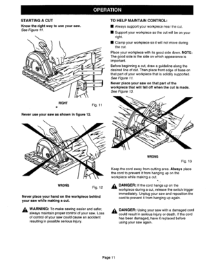 Page 11  
STARTINGACUT 
Knowtherightwaytouseyoursaw. 
SeeFigure11. 
O TOHELPMAINTAINCONTROL: 
•Alwayssupportyourworkpiecenearthecut. 
•Supportyourworkpiecesothecutwillbeonyour 
right. 
•Clampyourworkpiecesoitwillnotmoveduring 
thecut. 
Placeyourworkpiecewithitsgoodsidedown.NOTE: 
Thegoodsideisthesideonwhichappearanceis 
important. 
Beforebeginningacut,drawaguidelinealongthe 
desiredlineofcut.Thenplacefrontedgeofbaseon 
thatpartofyourworkpiecethatissolidilysupported. 
SeeFigure11....