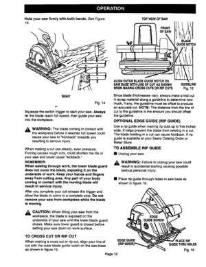 Page 12  
Holdyoursawfirmlywithbothhands.SeeFigure 
14. TOPVIEWOFSAW 
OFSAW 
BLADE 
GUIDENOTCH 
RIGHT 
Fig.14 
Squeezetheswitchtriggertostartyoursaw.Always 
letthebladereachfullspeed,thenguideyoursaw 
intotheworkpiece. 
_ILWARNING:Thebladecomingincontactwith 
theworkpiecebeforeitreachesfullspeedcould 
causeyoursawtokickbacktowardsyou 
resultinginseriousinjury. 
Whenmakingacutusesteady,evenpressure. 
Forcingcausesroughcuts,couldshortenthelifeof 
yoursawandcouldcausekickback. 
REMEMBER:...