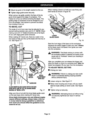 Page 13  
•Adjustripguidetothelengthneededforthecut. 
•Tightenedgeguidescrewsecurely. 
Whenusingaripguide,positionthefaceoftherip 
guidefirmlyagainsttheedgeofworkpieca.This 
makesforatruecutwithoutpinchingtheblade.The 
guidingedgeofworkplacemustbestraightforyour 
cuttobestraight.Usecautiontopreventtheblade 
frombindinginthecut. 
TOBEVELCUT 
Theangleofcutofyoursawmaybeadjustedtoany 
desiredsettingbetweenzeroand51.5°.NOTE:When 
makingcutsat51.5°bladeshouldbesetatfulldepth 
ofcut,withedgeguidescrewremoved....