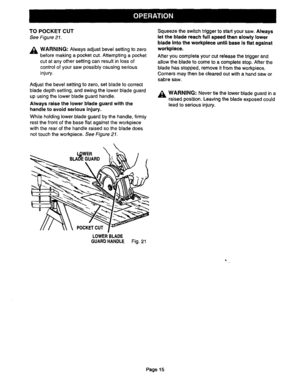 Page 15  
TOPOCKETCUT 
SeeFigure21. 
_LWARNING:Alwaysadjustbevelsettingtozero 
beforemakingapocketcut.Attemptingapocket 
cutatanyothersettingcanresultinlossof 
controlofyoursawpossiblycausingserious 
injury. 
Adjustthebevelsettingtozero,setbladetocorrect 
bladedepthsetting,andswingthelowerbladeguard 
upusingthelowerbladeguardhandle. 
Alwaysraisethelowerbladeguardwiththe 
handletoavoidseriousinjury. 
Whileholdinglowerbladeguardbythehandle,firmly 
restthefrontofthebaseflatagainsttheworkpiece...