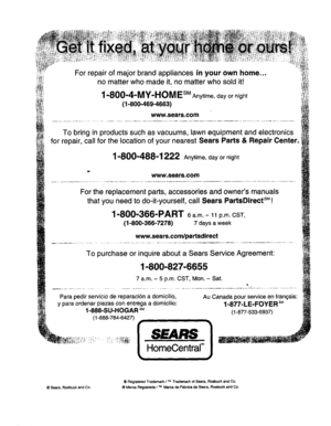 Page 20  
Forrepairofmajorbrandappliancesinyourownhome... 
nomatterwhomadeit,nomatterwhosoldifl 
1-800-4-MY-HOMEsMAnytime,dayornight 
(1-800-469-4663) 
www.sears.com 
Tobringinproductssuchasvacuums,lawnequipmentandelectronics 
forrepair,callforthelocationofyournearestSearsParts&RepairCenter. 
1-800-488-1222Anytime,dayornight 
www.sears.com 
Forthereplacementparts,accessoriesandownersmanuals 
thatyouneedtodo-it-yourself,callSearsPartsDirectsM! 
1-800-366-PART6a.m.-11p.m.CST, 
(1-800-366-7278)7daysaweek...