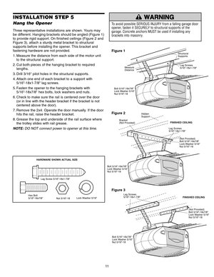 Page 1111
INSTALLATION STEP 5
Hang the Opener
Three representative installations are shown. Yours may
be different. Hanging brackets should be angled (Figure 1)
to provide rigid support. On finished ceilings (Figure 2 and
Figure 3), attach a sturdy metal bracket to structural
supports before installing the opener. This bracket and
fastening hardware are not provided.
1. Measure the distance from each side of the motor unitto the structural support.
2. Cut both pieces of the hanging bracket to required lengths....