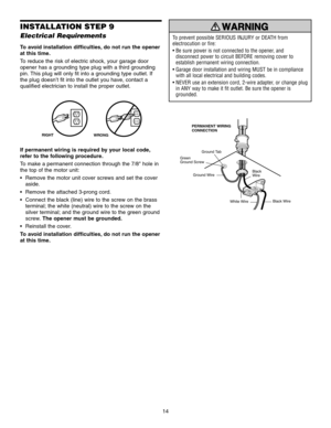 Page 1414
INSTALLATION STEP 9
Electrical Requirements
To avoid installation difficulties, do not run the opener
at this time.
To reduce the risk of electric shock, your garage door
opener has a grounding type plug with a third grounding
pin. This plug will only fit into a grounding type outlet. If
the plug doesn’t fit into the outlet you have, contact a
qualified electrician to install the proper outlet.
If permanent wiring is required by your local code,
refer to the following procedure.
To make a permanent...