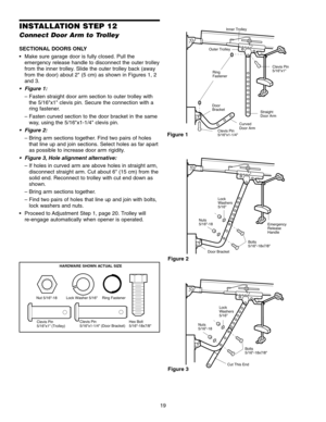 Page 1919
INSTALLATION STEP 12
Connect Door Arm to Trolley
SECTIONAL DOORS ONLY
 Make sure garage door is fully closed. Pull theemergency release handle to disconnect the outer trolley
from the inner trolley. Slide the outer trolley back (away
from the door) about 2 (5 cm) as shown in Figures 1, 2
and 3.
• Figure 1: – Fasten straight door arm section to outer trolley withthe 5/16x1 clevis pin. Secure the connection with a
ring fastener.
– Fasten curved section to the door bracket in the same way, using the...