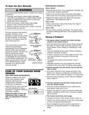 Page 26CARE OF YOUR GARAGE DOOR
OPENER
LIMIT AND FORCE ADJUSTMENTS:
Weather conditions may cause
some minor changes in door
operation requiring some 
readjustments, particularly during
the first year of operation.
Pages 20 and 21 refer to the limit
and force adjustments. Only a
screwdriver is required. Follow the
instructions carefully.
Repeat the safety reverse test
(Adjustment Step 3, page 22)
after any adjustment of limits or
force.
MAINTENANCE SCHEDULE
Once a Month
a trained door systems technician.
 limits...