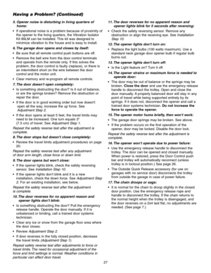 Page 27Having a Problem? (Continued)
5. Opener noise is disturbing in living quarters ofhome:
 If operational noise is a problem because of proximity of the opener to the living quarters, the Vibration Isolator
Kit 89LM can be installed. This kit was designed to
minimize vibration to the house and is easy to install.
6. The garage door opens and closes by itself:
 Be sure that all remote control push buttons are off.
 Remove the bell wire from the door control terminals and operate from the remote only. If this...