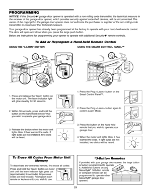 Page 29To Add or Reprogram a Hand-held Remote Control
USING THE “LEARN” BUTTONUSING THE  SMART  CONTROL  PANEL™
PROGRAMMING
*3-Button Remotes
If provided with your garage door opener, the large button
is factory programmed to operate
it. Additional buttons on any
Security✚®3-Button remote
or compact remote can be
programmed to operate other
Security✚®garage door
openers.
To Erase All Codes From Motor Unit Memory
To deactivate any unwanted remote, first erase all codes:
Press and hold the “learn” button on...