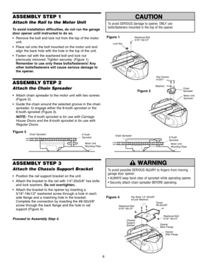 Page 6Washered Bolt 
5/16-18x1/2
Lock Nut
6
ASSEMBLY STEP 1
Attach the Rail to the Motor Unit
To avoid installation difficulties, do not run the garage
door opener until instructed to do so.
 Remove the bolt and lock nut from the top of the motorunit.
 Place rail onto the bolt mounted on the motor unit and align the back hole with the hole in the top of the unit.
 Fasten rail with the washered bolt and lock nut previously removed. Tighten securely. (Figure 1)
Remember to use only these bolts/fasteners! Any...