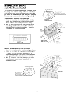 Page 99
INSTALLATION STEP 2
Install the Header Bracket
You can attach the header bracket either to the wall above
the garage door, or to the ceiling. Follow the instructions
which will work best for your particular requirements. Do
not install the header bracket over drywall. If installing
into masonry, use concrete anchors (not provided).
WALL HEADER BRACKET INSTALLATION
 Center the bracket on the vertical centerline with the bottom edge of the bracket on the horizontal line as
shown (with the arrow pointing...