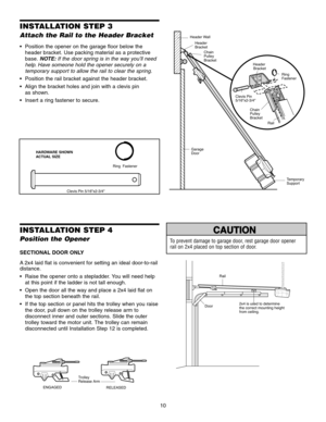 Page 1010
Clevis Pin 5/16x2-3/4Ring  Fastener
INSTALLATION STEP 3
Attach the Rail to the Header Bracket
 Position the opener on the garage floor below the
header bracket. Use packing material as a protective
base. NOTE: If the door spring is in the way you’ll need
help. Have someone hold the opener securely on a
temporary support to allow the rail to clear the spring.
 Position the rail bracket against the header bracket.
 Align the bracket holes and join with a clevis pin as shown.
 Insert a ring fastener to...