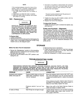 Page 11  
NOTE 
Iftheoverloadprotectorshutsthemotorofffre- 
quently,checkforapossiblevoltageproblem. 
Lowvoltagecanalsobesuspectedwhen: 
!.themotordoesnotgetuptofultpoweror 
speed; 
2.fusesblowoutwhenthemotorisstarted. 
3.lightsdimwhenmotorisstarted,andremain 
dimwhileitisrunning, 
Belt-Replacement 
tWARNING 
SERIOUSINJURYORDAMAGEMAY 
OCCURIFPARTSOFTHEBODYORLOOSE 
ITEMSGETCAUGHTINMOVINGPARTS. 
NEVEROPERATETHEOUTFITWITHTHE 
BELTGUARDREMOVED.THEBELTGUARD 
SHOULDBEREMOVEDONLYWHENTHE 
COMPRESSORISUNPLUGGED....