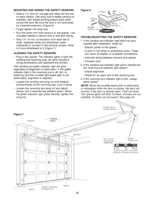 Page 22  
MOUNTINGANDWIRINGTHESAFETYSENSORS 
•Slidea1/4-20xl/2carriageboltheadintotheslot 
oneachsensor.Usewingnutstofastensensorsto 
brackets,withlensespointingtowardeachother 
acrossthedoor.Besurethelensisnotobstructed 
byabracketextension(Figure6). 
•Fingertightenthewingnuts. 
•Runthewiresfrombothsensorstotheopener.Use 
insulatedstaplestosecurewiretowallandceiling. 
•Strip1/4(6mm)ofinsulationfromeachsetof 
wires.Separatewhiteandwhite/blackwires 
sufficientlytoconnecttotheterminalscrews:white...