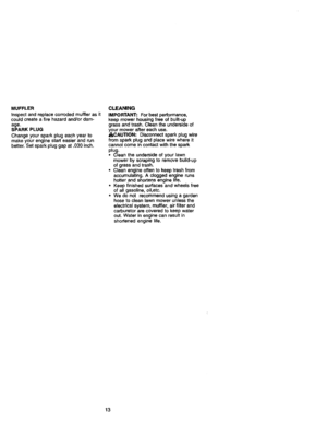 Page 13  
MUFFLER 
Inspectandreplacecorrodedmufflerasit 
couldcreateafirehazardand/ordam- 
age. 
SPARKPLUG 
Changeyoursparkplugeachyearto 
makeyourenginestarteasierandrun 
better.Setsparkpluggapat.030inch. CLEANING 
IMPORTANT:Forbestperformance, 
keepmowerhousingfreeofbuiif-up 
grassandtrash.Cleantheundersideof 
yourmoweraftereachuse. 
_I_CAUTION:Disconnectsparkplugwire 
fromsparkplugandplacewirewhereit 
cannotcomeincontactwiththespark 
plug. 
•Cleantheundersideofyourlawn 
mowerbyscrapingtoremovebuild-up...