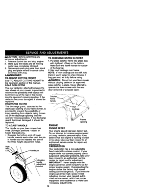 Page 14  
ACAUTION:Beforeperformingany 
serviceoradjustments: 
1.Releasecontrolbarandstopengine. 
2.Makesurethebladeandallmoving 
partshavecompletelystopped. 
3.Disconnectsparkplugwirefromspark 
plugandplacewhereitcannotcome 
incontactwithplug. 
LAWNMOWER 
TOADJUSTCUTTINGHEIGHT 
SeeTOADJUSTCUTTINGHEIGHTin 
theOperationsectionofthismanual. 
REARDEFLECTOR 
Thereardeflector,attachedbetweenthe 
rearwheelsofyourmower,isprovidedto 
minimizethepossibilitythatobjectswill 
bethrownoutoftherearofthemower...