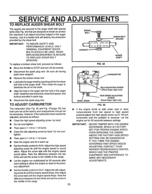 Page 23  
SECE 
TOREPLACEAUGERSHEARBOLT ADJUST TS 
Theaugersaresecuredtotheaugershaftwithspecial 
bolts(SeeFig°34)thataredesignedtobreak(toprotect 
themachine)ifanobjectbecomeslodgedintheauger 
housing.Useofaharderboltwilldestroytheprotection 
providedbytheshearboll 
IMPORTANT;TOINSURESAFETYAND 
PERFORMANCELEVELS,ONLY 
ORIGINALEQUIPMENTSHEAR 
BOLTSSHOULDBEUSED,WHEN 
REPLACINGSHEARBOLTS,BESURE 
TOREPLACESHEARBOLT 
SPACERS. 
Toreplaceabrokenshearbolt,proceedasiollows: 
®MovethethrottletoSTOPandturnoffallcontrols,...