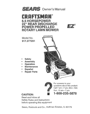 Page 1  
OwnersManual 
® 
6.5HORSEPOWER 
22REARDISCHARGE 
POWERPROPELLED 
ROTARYLAWNMOWER 
ModelNo. 
917.377291 
-Safety 
•Assembly 
oOperation 
,,Maintenance 
,Espa5oi 
RepairParts 
CAUTION: 
Readandfollowall 
SafetyRulesandInstructions 
beforeoperatingthisequipment Foranswerstoyour 
questionsaboutthisproduct: 
Call7am-,-7pm,Mon--Sat; 
Sun,10am--7pm 
1-800-235-5878 
Sears,RoebuckandCo.,HoffmanEstates,IL60179  