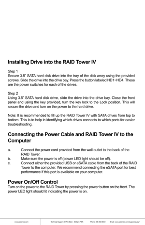Page 2www.addonics.comTechnical Support (M-F 8:30am - 6:00pm PST)    Phone: 408-453-6212  Email: www.addonics.com/support/query/
Installing Drive into the RAID Tower IV
Step 1
Secure 3.5” SATA hard disk drive into the tray of the disk array using the provided 
screws. Slide the drive into the drive bay. Press the button labeled HD1~HD4. These 
are the power switches for each of the drives.
Step 2
Using 3.5” SATA hard disk drive, slide the drive into the drive bay. Close the front 
panel and using the key...