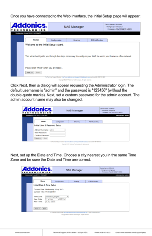 Page 13www.addonics.comTechnical Support (M-F 8:30am - 6:00pm PST)    Phone: 408-453-6212  Email: www.addonics.com/support/query/
Once you have connected to the Web Interface, the Initial Setup page will appear:
Click Next, then a dialog will appear requesting the Administrator login. The 
default username is admin and the password is 123456 (without the 
double-quote marks). Next, set a custom password for the admin account.\
 The 
admin account name may also be changed.
Finally, review and confirm the...
