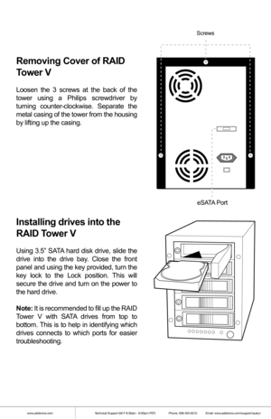 Page 2www.addonics.comTechnical Support (M-F 8:30am - 6:00pm PST)    Phone: 408-453-6212  Email: www.addonics.com/support/query/
Removing Cover of RAID 
Tower V
Loosen the 3 screws at the back of the 
tower using a Philips screwdriver by 
turning counter-clockwise. Separate the 
metal casing of the tower from the housing 
by lifting up the casing.
Installing drives into the 
RAID Tower V
Using 3.5” SATA hard disk drive, slide the 
drive into the drive bay. Close the front 
panel and using the key provided,...