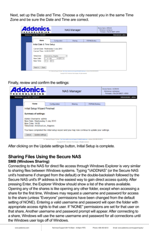 Page 11www.addonics.comTechnical Support (M-F 8:30am - 6:00pm PST)    Phone: 408-453-6212  Email: www.addonics.com/support/query/
Finally, review and confirm the settings:
After clicking on the Update settings button, Initial Setup is complete.\
Sharing Files Using the Secure NAS
SMB (Windows Sharing)
Connecting to the NAS for direct file access through Windows Explorer is\
 very similar 
to sharing files between Windows systems. Typing “\\ADDNAS” (or the Secure NAS 
units hostname if changed from the default)...