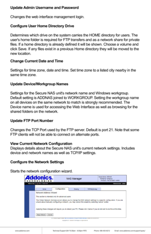 Page 14www.addonics.comTechnical Support (M-F 8:30am - 6:00pm PST)    Phone: 408-453-6212  Email: www.addonics.com/support/query/
Change Current Date and Time
Settings for time zone, date and time. Set time zone to a listed city ne\
arby in the
same time zone.
Update Device/Workgroup Names
Settings for the Secure NAS units network name and Windows workgroup. 
Default setting is ADDNAS joined to WORKGROUP. Setting the workgroup name 
on all devices on the same network to match is strongly recommended. The...