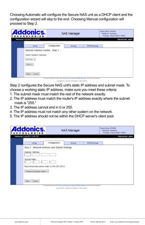 Page 15www.addonics.comTechnical Support (M-F 8:30am - 6:00pm PST)    Phone: 408-453-6212  Email: www.addonics.com/support/query/
Choosing Automatic will configure the Secure NAS unit as a DHCP client and the
configuration wizard will skip to the end. Choosing Manual configuration\
 will 
proceed to Step 2.
Step 2 configures the Secure NAS units static IP address and subnet mask. To 
choose a working static IP address, make sure you meet these criteria:
1. The subnet mask must match the rest of the network...