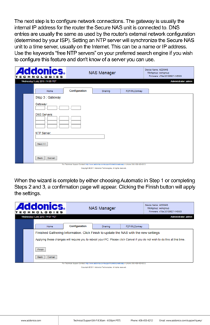 Page 16www.addonics.comTechnical Support (M-F 8:30am - 6:00pm PST)    Phone: 408-453-6212  Email: www.addonics.com/support/query/
The next step is to configure network connections. The gateway is usually the 
internal IP address for the router the Secure NAS unit is connected to. DNS 
entries are usually the same as used by the routers external network co\
nfiguration 
(determined by your ISP). Setting an NTP server will synchronize the Secure NAS 
unit to a time server, usually on the Internet. This can be a...