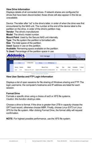 Page 17www.addonics.comTechnical Support (M-F 8:30am - 6:00pm PST)    Phone: 408-453-6212  Email: www.addonics.com/support/query/
View Drive Information
Displays details of all connected drives. If network shares are configur\
ed for
drives that have been disconnected, those drives will also appear in thi\
s list as
unavailable.
Device: The letter after “sd” is the drives letter, in order of when the drive was first
encountered by the NAS unit. The number at the end of the device label is the
partition on the...