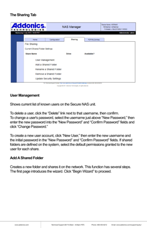 Page 19www.addonics.comTechnical Support (M-F 8:30am - 6:00pm PST)    Phone: 408-453-6212  Email: www.addonics.com/support/query/
The Sharing Tab
User Management
Shows current list of known users on the Secure NAS unit. 
To delete a user, click the “Delete” link next to that username, then confirm.
To change a users password, select the username just above “New Passw\
ord,” then
enter the new password into the “New Password” and “Confirm Pas\
sword” fields and
click “Change Password.”
To create a new user...