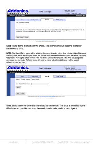 Page 20www.addonics.comTechnical Support (M-F 8:30am - 6:00pm PST)    Phone: 408-453-6212  Email: www.addonics.com/support/query/
Step 1 is to define the name of the share. The share name will become the folder
name on the drive.
NOTE: The shared folder name will be written to disk using all capital letters\
. If an existing folder of the same 
name appears and is not all capital letters, the Secure NAS considers th\
at not a match and writes the same 
folder name in all capital letters anyway. This can cause...