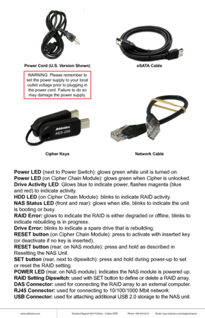 Page 3www.addonics.comTechnical Support (M-F 8:30am - 6:00pm PST)    Phone: 408-453-6212  Email: www.addonics.com/support/query/
Power Cord (U.S. Version Shown) eSATA Cable
Network Cable
Cipher Keys
WARNING: Please remember to
set the power supply to your local outlet voltage prior to plugging in the power cord. Failure to do somay damage the power supply.
Power LED (next to Power Switch): glows green while unit is turned on.
Power LED (on Cipher Chain Module): glows green when Cipher is unlocked.
Drive...
