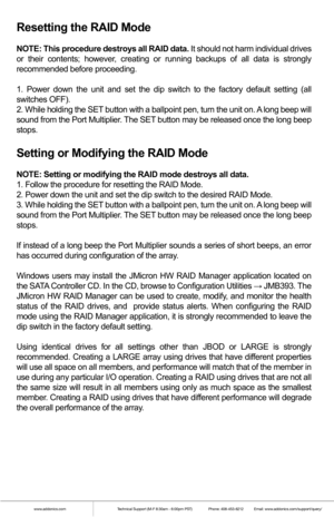 Page 3www.addonics.comTechnical Support (M-F 8:30am - 6:00pm PST)    Phone: 408-453-6212  Email: www.addonics.com/support/query/
Resetting the RAID Mode
NOTE: This procedure destroys all RAID data. It should not harm individual drives 
or their contents; however, creating or running backups of all data is strongly 
recommended before proceeding.
1. Power down the unit and set the dip switch to the factory default set\
ting (all 
switches OFF).
2. While holding the SET button with a ballpoint pen, turn the unit...