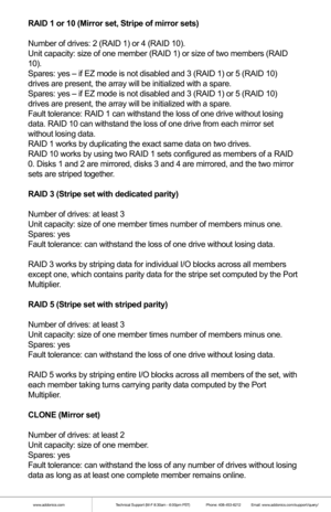 Page 6www.addonics.comTechnical Support (M-F 8:30am - 6:00pm PST)    Phone: 408-453-6212  Email: www.addonics.com/support/query/
RAID 1 or 10 (Mirror set, Stripe of mirror sets)
Number of drives: 2 (RAID 1) or 4 (RAID 10).
Unit capacity: size of one member (RAID 1) or size of two members (RA\
ID 
10).
Spares: yes – if EZ mode is not disabled and 3 (RAID 1) or 5 (RAID\
 10) 
drives are present, the array will be initialized with a spare.
Spares: yes – if EZ mode is not disabled and 3 (RAID 1) or 5 (RAID\
 10)...