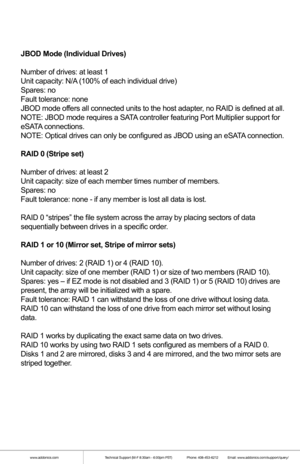 Page 7JBOD Mode (Individual Drives)
Number of drives: at least 1
Unit capacity: N/A (100% of each individual drive)
Spares: no
Fault tolerance: none
JBOD mode offers all connected units to the host adapter, no RAID is defined at all.
NOTE: JBOD mode requires a SATA controller featuring Port Multiplier support for 
eSATA connections.
NOTE: Optical drives can only be configured as JBOD using an eSATA connection.
RAID 0 (Stripe set)
Number of drives: at least 2
Unit capacity: size of each member times number of...