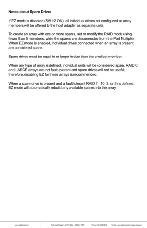 Page 9Notes about Spare Drives
If EZ mode is disabled (SW1:2 ON), all individual drives not configure\
d as array 
members will be offered to the host adapter as separate units.
To create an array with one or more spares, set or modify the RAID mode u\
sing 
fewer than 5 members, while the spares are disconnected from the Port Mu\
ltiplier. 
When EZ mode is enabled, individual drives connected when an array is pr\
esent 
are considered spare.
Spare drives must be equal to or larger in size than the smallest...