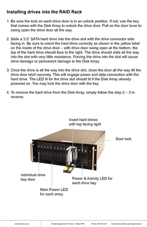 Page 3www.addonics.comTechnical Support (M-F 8:30am - 6:00pm PST)    Phone: 408-453-6212  Email: www.addonics.com/support/query/
1. Be sure the lock on each drive door is in an unlock position. If not,\
 use the key 
    that comes with the Disk Array to unlock the drive door. Pull on the door lever to 
    swing open the drive door all the way. 
2. Slide a 3.5” SATA hard drive into the drive slot with the drive connector side 
    facing in. Be sure to orient the hard drive correctly as shown in th\
e yellow...