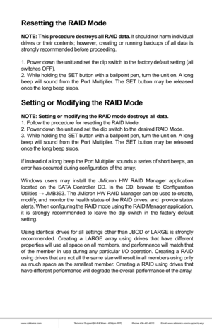 Page 7www.addonics.comTechnical Support (M-F 8:30am - 6:00pm PST)    Phone: 408-453-6212  Email: www.addonics.com/support/query/
Resetting the RAID Mode
NOTE: This procedure destroys all RAID data. It should not harm individual 
drives or their contents; however, creating or running backups of all data is 
strongly recommended before proceeding.
1. Power down the unit and set the dip switch to the factory default setting (all 
switches OFF).
2. While holding the SET button with a ballpoint pen, turn the unit...