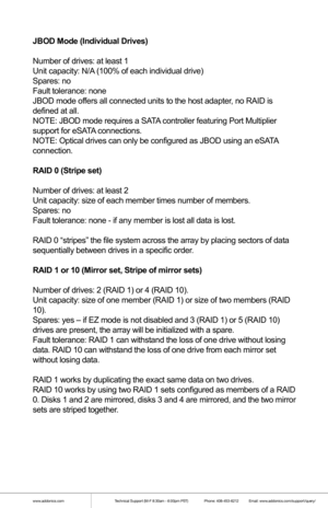 Page 9www.addonics.comTechnical Support (M-F 8:30am - 6:00pm PST)    Phone: 408-453-6212  Email: www.addonics.com/support/query/
JBOD Mode (Individual Drives)
Number of drives: at least 1
Unit capacity: N/A (100% of each individual drive)
Spares: no
Fault tolerance: none
JBOD mode offers all connected units to the host adapter, no RAID is 
defined at all.
NOTE: JBOD mode requires a SATA controller featuring Port Multiplier 
support for eSATA connections.
NOTE: Optical drives can only be configured as JBOD...