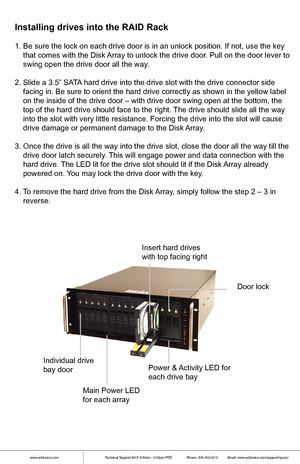 Page 4www.addonics.comTechnical Support (M-F 8:30am - 6:00pm PST)    Phone: 408-453-6212  Email: www.addonics.com/support/query/
1. Be sure the lock on each drive door is in an unlock position. If not,\
 use the key 
    that comes with the Disk Array to unlock the drive door. Pull on the door lever to 
    swing open the drive door all the way. 
2. Slide a 3.5” SATA hard drive into the drive slot with the drive connector side 
    facing in. Be sure to orient the hard drive correctly as shown in th\
e yellow...