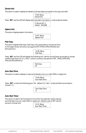 Page 11www.addonics.comTechnical Support (M-F 8:30am - 6:00pm PST)    Phone: 408-453-6212  Email: www.addonics.com/support/query/
Device Info
This opti on is used to display t he details of all hard d isks connect ed to the copy contro ller. 
10-06. Setup
Device Info             
Press  ENT and  the L CD w ill display each hard disk informati on i n order as shown below.
0  S ource  CH:  0
Hitachi    232.9GB  
System Info
This option displays system informati on.
10-07. Setup
System Info           
Fast Copy...