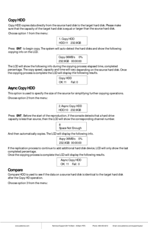 Page 6www.addonics.comTechnical Support (M-F 8:30am - 6:00pm PST)    Phone: 408-453-6212  Email: www.addonics.com/support/query/
Copy HDD
Copy  HDD copies data directly from  the source  hard disk t o the t arget  hard disk. Pl ease make sure that the capacity of  the target hard disk is equal or larger t han the source  hard disk. 
Choose option 1 from  the m enu: 
Press  ENT to  begin copy. The system w ill auto-detect the hard di
sks and show  the fo llowing copying info on t he LCD. 
The LCD w ill show the...