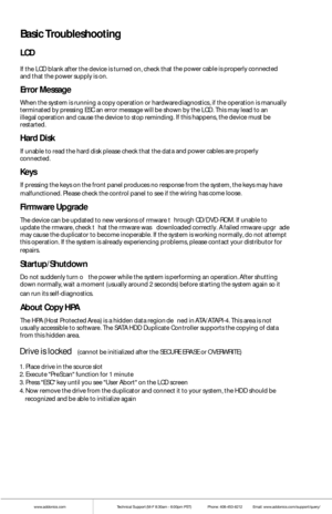 Page 16www.addonics.comTechnical Support (M-F 8:30am - 6:00pm PST)    Phone: 408-453-6212  Email: www.addonics.com/support/query/
Basic Troubleshooting
LCD
If the L CD bl ank after  the  device is turned  on, check that the  power cable is properly connect ed and that the  power supply is on. 
Error Message
Wh en t he system is running a copy  operation or hardware diagnostics, if t he operati on is m anually terminat ed by pressing  ESC an error message w ill be shown by t he LCD. This may le ad to an illegal...