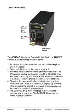 Page 2www.addonics.comTechnical Support (M-F 8:30am - 6:00pm PST)    Phone: 408-453-6212  Email: www.addonics.com/support/query/
Drive Installation
The SOURCE drive is the Snap-In Mobile Rack, the TARGET 
drives are the remaining five units below.
1. Be sure all doors are unlocked, use the provided keys to    
    unlock if needed.
2. Gently pull the lever on the door to release it.
3. Insert the drive as shown on the label inside the door: The  
    SATA connector toward the rear. Insert the SOURCE drive...