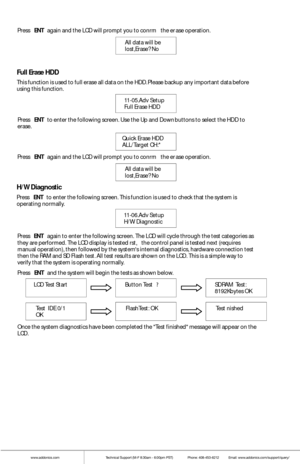 Page 14www.addonics.comTechnical Support (M-F 8:30am - 6:00pm PST)    Phone: 408-453-6212  Email: www.addonics.com/support/query/
All data w ill be 
lost,Erase? No  
Press 
ENT again  and the LCD w ill promp t you t o confrm  the er ase  operation. 
Full Erase  HDD
This function is used to fu ll erase all data on the  HDD. Please backup any important  data before 
using  this f unction.
11-05.Adv Setup
Fu ll Erase  HDD
Quick Erase  HDD
ALL/Target  CH:*   
Press 
ENT to  enter the fo llowing screen. Use the Up...