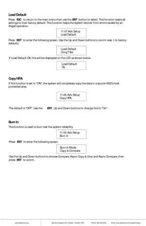 Page 15www.addonics.comTechnical Support (M-F 8:30am - 6:00pm PST)    Phone: 408-453-6212  Email: www.addonics.com/support/query/
Press ENT to  enter  the fo llowing scre en. Use the Up  and Down buttons to confrm rese t to factory defaults.
Load Default
Confg? Yes        
Load Default    
Ok  
If L
oad Def ault OK, this w ill be displayed on  the LCD
 as shown  below. 
Load Default
Press ESC to return to  the main menu th en use the ENT butt on to select. This function resets a ll settings to their factory...