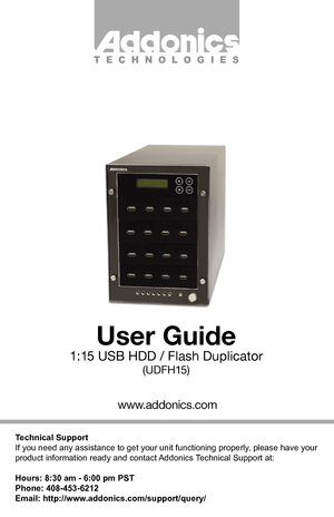 Page 1Technical Support
If you need any assistance to get your unit functioning properly, please have your 
product information ready and contact Addonics Technical Support at:
Hours: 8:30 am - 6:00 pm PST
Phone: 408-453-6212
Email: http://www.addonics.com/support/query/
www.addonics.com
User Guide
1:15 USB HDD / Flash Duplicator
(UDFH15)
T E C H N O L O G I E S         